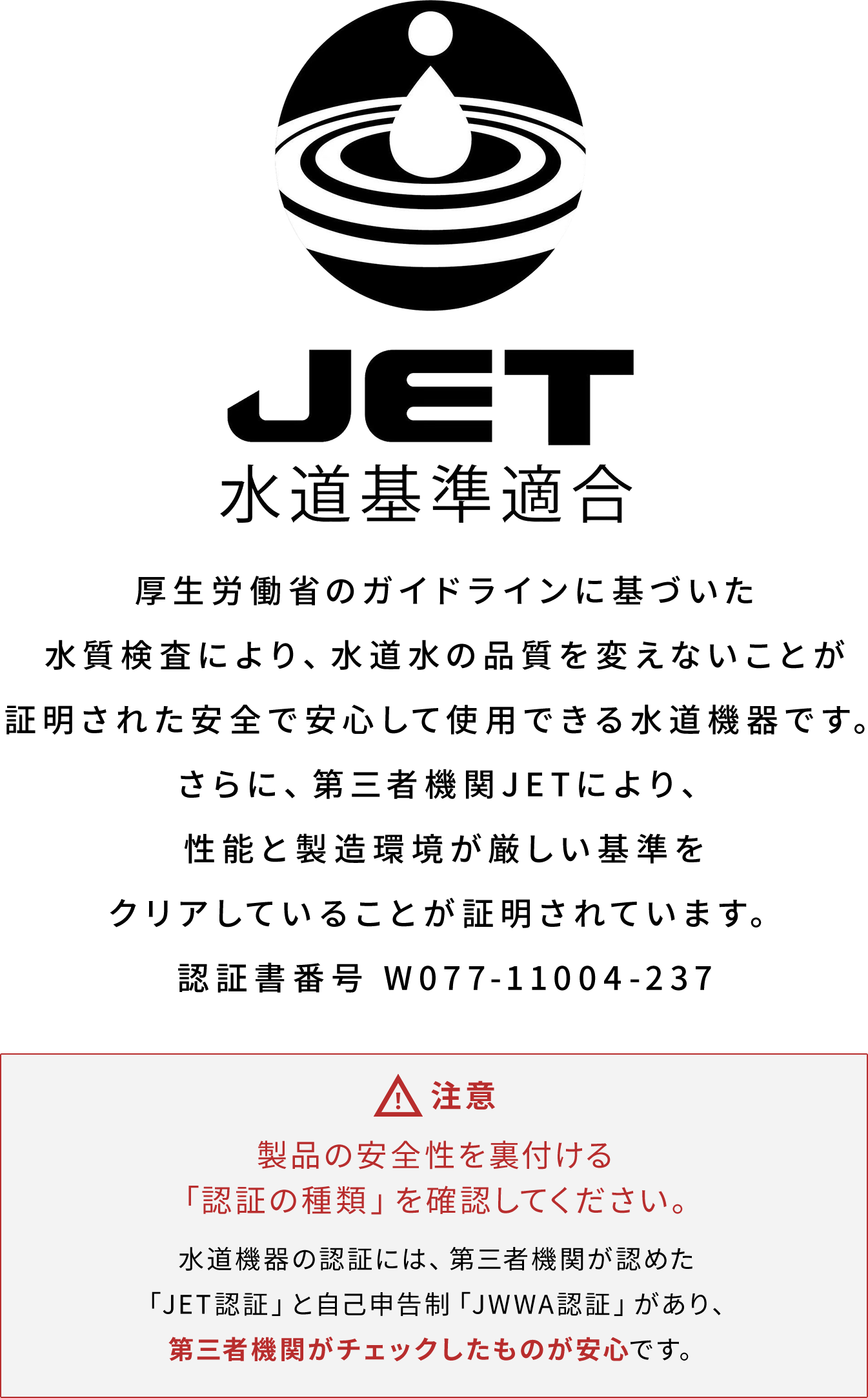 厚生労働省のガイドラインに基づいた、水道水の品質を変えることなく安全で安心して使用できる水道機器です。さらに、第三者機関JETにより、性能と製造環境が厳しい基準をクリアしていることが証明されています。認証書番号 W077-11004-237