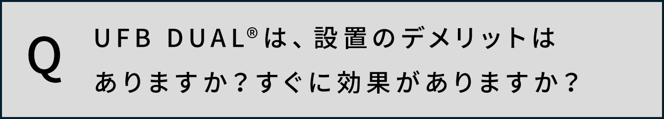 UFB DUAL®️は、設置のデメリットはありますか？すぐに効果がありますか？